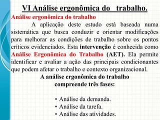 VI Análise ergonômica do trabalho.
Análise ergonômica do trabalho
A aplicação deste estudo está baseada numa
sistemática que busca conduzir e orientar modificações
para melhorar as condições de trabalho sobre os pontos
críticos evidenciados. Esta intervenção é conhecida como
Análise Ergonômica do Trabalho (AET). Ela permite
identificar e avaliar a ação das principais condicionantes
que podem afetar o trabalho e contexto organizacional.
A análise ergonômica do trabalho
compreende três fases:
• Análise da demanda.
• Análise da tarefa.
• Análise das atividades.
 
