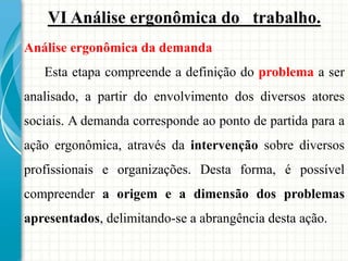 VI Análise ergonômica do trabalho.
Análise ergonômica da demanda
Esta etapa compreende a definição do problema a ser
analisado, a partir do envolvimento dos diversos atores
sociais. A demanda corresponde ao ponto de partida para a
ação ergonômica, através da intervenção sobre diversos
profissionais e organizações. Desta forma, é possível
compreender a origem e a dimensão dos problemas
apresentados, delimitando-se a abrangência desta ação.
 