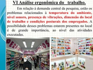 VI Análise ergonômica do trabalho.
Em relação à demanda central da pesquisa, estão os
problemas relacionados à temperatura do ambiente,
nível sonoro, presença de vibrações, dimensão do local
de trabalho e condições posturais dos empregados. A
possibilidade desses problemas estarem presentes no local
é de grande importância, ao nível das atividades
executadas.
 