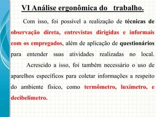VI Análise ergonômica do trabalho.
Com isso, foi possível a realização de técnicas de
observação direta, entrevistas dirigidas e informais
com os empregados, além de aplicação de questionários
para entender suas atividades realizadas no local.
Acrescido a isso, foi também necessário o uso de
aparelhos específicos para coletar informações a respeito
do ambiente físico, como termômetro, luxímetro, e
decibelímetro.
 