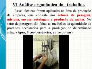 VI Análise ergonômica do trabalho.
Essas técnicas foram aplicadas na área de produção
da empresa, que consiste nos setores de pesagem,
mistura, envase, rotulagem e produção de saches. No
setor de pesagem são feitas as medições da quantidade de
produtos necessários para a produção de determinado
artigo (água, álcool, essências, entre outras).
 