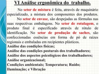 VI Análise ergonômica do trabalho.
No setor de mistura é feita, através de maquinário
especializado, a mistura dos componentes dos produtos.
No setor de envase, são despejadas as fórmulas nas
suas respectivas embalagens. No setor de rotulagem, o
produto final é especificado através de rótulo de
identificação. No setor de produção de saches, são
confeccionadas essências em forma de pó de raízes
regionais e embaladas em recipientes plásticos.
Análise das condições físicas;
Análise das condições posturais dos trabalhadores;
Análise dos aspectos psicológicos dos trabalhadores;
Análise organizacional;
Condições ambientais; Temperatura; Ruído;
Iluminação; e Vibração
 