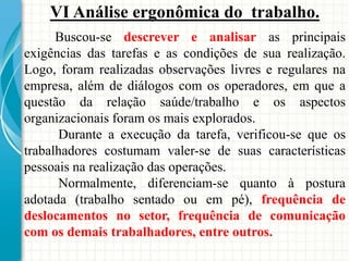 VI Análise ergonômica do trabalho.
Buscou-se descrever e analisar as principais
exigências das tarefas e as condições de sua realização.
Logo, foram realizadas observações livres e regulares na
empresa, além de diálogos com os operadores, em que a
questão da relação saúde/trabalho e os aspectos
organizacionais foram os mais explorados.
Durante a execução da tarefa, verificou-se que os
trabalhadores costumam valer-se de suas características
pessoais na realização das operações.
Normalmente, diferenciam-se quanto à postura
adotada (trabalho sentado ou em pé), frequência de
deslocamentos no setor, frequência de comunicação
com os demais trabalhadores, entre outros.
 