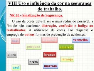 VIII Uso e influência da cor na segurança
do trabalho.
NR 26 - Sinalização de Segurança.
O uso de cores deverá ser o mais reduzido possível, a
fim de não ocasionar distração, confusão e fadiga ao
trabalhador. A utilização de cores não dispensa o
emprego de outras formas de prevenção de acidentes.
vermelho
amarelo
branco
preto
azul
laranja
púrpura
lilás
cinza
alumínio
marrom
 