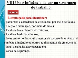 VIII Uso e influência da cor na segurança
do trabalho.
branco
É empregado para identificar:
- passarelas e corredores de circulação, por meio de faixas
- direção e circulação, por meio de sinais;
- localização e coletores de resíduos;
- localização de bebedouros;
- áreas em torno dos equipamentos de socorro de urgência, de
combate a incêndio ou outros equipamentos de emergência;
- áreas destinadas à armazenagem;
- zonas de segurança.
 