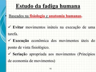 15
Estudo da fadiga humana
• Baseados na fisiologia e anatomia humanas.
 Evitar movimentos inúteis na execução de uma
tarefa.
 Execução econômica dos movimentos úteis do
ponto de vista fisiológico.
 Seriação apropriada aos movimentos (Princípios
de economia de movimentos)
 