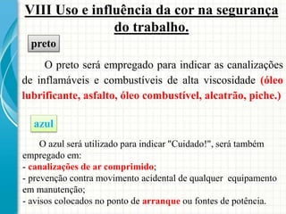 VIII Uso e influência da cor na segurança
do trabalho.
O preto será empregado para indicar as canalizações
de inflamáveis e combustíveis de alta viscosidade (óleo
lubrificante, asfalto, óleo combustível, alcatrão, piche.)
preto
azul
O azul será utilizado para indicar "Cuidado!", será também
empregado em:
- canalizações de ar comprimido;
- prevenção contra movimento acidental de qualquer equipamento
em manutenção;
- avisos colocados no ponto de arranque ou fontes de potência.
 