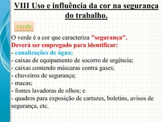 VIII Uso e influência da cor na segurança
do trabalho.
verde
O verde é a cor que caracteriza "segurança".
Deverá ser empregado para identificar:
- canalizações de água;
- caixas de equipamento de socorro de urgência;
- caixas contendo máscaras contra gases;
- chuveiros de segurança;
- macas;
- fontes lavadoras de olhos; e
- quadros para exposição de cartazes, boletins, avisos de
segurança, etc.
 