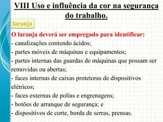 VIII Uso e influência da cor na segurança
do trabalho.
O laranja deverá ser empregado para identificar:
- canalizações contendo ácidos;
- partes móveis de máquinas e equipamentos;
- partes internas das guardas de máquinas que possam ser
removidas ou abertas;
- faces internas de caixas protetoras de dispositivos
elétricos;
- faces externas de polias e engrenagens;
- botões de arranque de segurança; e
- dispositivos de corte, borda de serras, prensas.
laranja
 