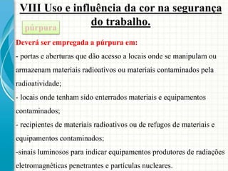VIII Uso e influência da cor na segurança
do trabalho.púrpura
Deverá ser empregada a púrpura em:
- portas e aberturas que dão acesso a locais onde se manipulam ou
armazenam materiais radioativos ou materiais contaminados pela
radioatividade;
- locais onde tenham sido enterrados materiais e equipamentos
contaminados;
- recipientes de materiais radioativos ou de refugos de materiais e
equipamentos contaminados;
-sinais luminosos para indicar equipamentos produtores de radiações
eletromagnéticas penetrantes e partículas nucleares.
 