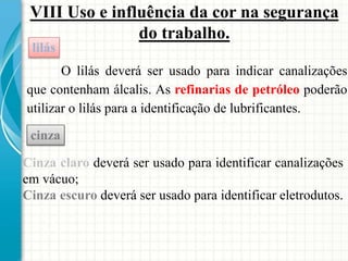 VIII Uso e influência da cor na segurança
do trabalho.
O lilás deverá ser usado para indicar canalizações
que contenham álcalis. As refinarias de petróleo poderão
utilizar o lilás para a identificação de lubrificantes.
lilás
Cinza claro deverá ser usado para identificar canalizações
em vácuo;
Cinza escuro deverá ser usado para identificar eletrodutos.
cinza
 