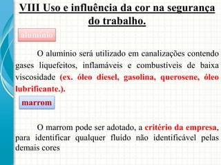 VIII Uso e influência da cor na segurança
do trabalho.
O alumínio será utilizado em canalizações contendo
gases liquefeitos, inflamáveis e combustíveis de baixa
viscosidade (ex. óleo diesel, gasolina, querosene, óleo
lubrificante.).
alumínio
marrom
O marrom pode ser adotado, a critério da empresa,
para identificar qualquer fluído não identificável pelas
demais cores
 