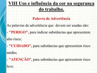 VIII Uso e influência da cor na segurança
do trabalho.
Palavra de Advertência
As palavras de advertência que devem ser usadas são:
- "PERIGO", para indicar substâncias que apresentem
alto risco;
- "CUIDADO", para substâncias que apresentem risco
médio;
- "ATENÇÃO", para substâncias que apresentem risco
leve.
 