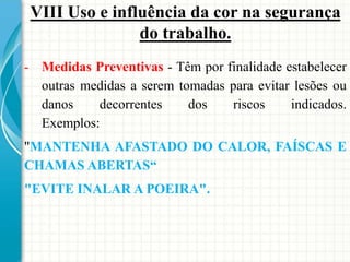 VIII Uso e influência da cor na segurança
do trabalho.
- Medidas Preventivas - Têm por finalidade estabelecer
outras medidas a serem tomadas para evitar lesões ou
danos decorrentes dos riscos indicados.
Exemplos:
"MANTENHA AFASTADO DO CALOR, FAÍSCAS E
CHAMAS ABERTAS“
"EVITE INALAR A POEIRA".
 