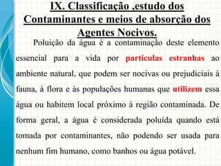 IX. Classificação ,estudo dos
Contaminantes e meios de absorção dos
Agentes Nocivos.
Poluição da água é a contaminação deste elemento
essencial para a vida por partículas estranhas ao
ambiente natural, que podem ser nocivas ou prejudiciais à
fauna, à flora e às populações humanas que utilizem essa
água ou habitem local próximo à região contaminada. De
forma geral, a água é considerada poluída quando está
tomada por contaminantes, não podendo ser usada para
nenhum fim humano, como banhos ou água potável.
 