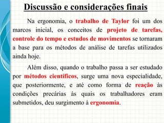 Na ergonomia, o trabalho de Taylor foi um dos
marcos inicial, os conceitos de projeto de tarefas,
controle do tempo e estudos de movimentos se tornaram
a base para os métodos de análise de tarefas utilizados
ainda hoje.
Além disso, quando o trabalho passa a ser estudado
por métodos científicos, surge uma nova especialidade,
que posteriormente, e até como forma de reação às
condições precárias às quais os trabalhadores eram
submetidos, deu surgimento à ergonomia.
Discussão e considerações finais
 