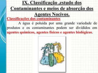 Classificações dos contaminantes
A água é poluída por uma grande variedade de
produtos e os contaminantes podem ser divididos em
agentes químicos, agentes físicos e agentes biológicos.
IX. Classificação ,estudo dos
Contaminantes e meios de absorção dos
Agentes Nocivos.
 