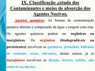 Agentes químicos: As formas de contaminação
química alteram a composição da água e reagem com esta.
Os agentes químicos podem ser orgânicos ou
inorgânicos. Os orgânicos (biodegradáveis ou
persistentes) envolvem as gorduras, proteínas, hidratos
de carbono, ceras, solventes, dentre outros; já os
inorgânicos envolvem os álcoois, tóxicos, ácidos, sais
solúveis ou inertes.
IX. Classificação ,estudo dos
Contaminantes e meios de absorção dos
Agentes Nocivos.
 