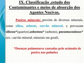 Poeiras minerais: provêm de diversos minerais,
como sílica, asbesto, carvão mineral, e provocam
silicose*(quartzo),asbestose* (asbesto), pneumoconioses*
(ex.: carvão mineral, minerais em geral).
*Doenças pulmonares causadas pelo acúmulo de
poeira nos pulmões
IX. Classificação ,estudo dos
Contaminantes e meios de absorção dos
Agentes Nocivos.
 