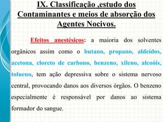 Efeitos anestésicos: a maioria dos solventes
orgânicos assim como o butano, propano, aldeídos,
acetona, cloreto de carbono, benzeno, xileno, alcoóis,
tolueno, tem ação depressiva sobre o sistema nervoso
central, provocando danos aos diversos órgãos. O benzeno
especialmente é responsável por danos ao sistema
formador do sangue.
IX. Classificação ,estudo dos
Contaminantes e meios de absorção dos
Agentes Nocivos.
 