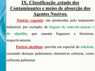 Poeiras vegetais: são produzidas pelo tratamento
industrial, por exemplo, de bagaço de cana-de-açúcar e
de algodão, que causam bagaçose e bissinose,
respectivamente.
Poeiras alcalinas: provêm em especial do calcário,
causando doenças pulmonares obstrutivas crônicas, como
enfisema pulmonar.
IX. Classificação ,estudo dos
Contaminantes e meios de absorção dos
Agentes Nocivos.
 