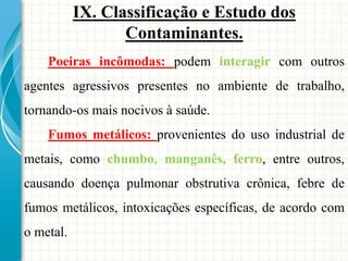 IX. Classificação e Estudo dos
Contaminantes.
Poeiras incômodas: podem interagir com outros
agentes agressivos presentes no ambiente de trabalho,
tornando-os mais nocivos à saúde.
Fumos metálicos: provenientes do uso industrial de
metais, como chumbo, manganês, ferro, entre outros,
causando doença pulmonar obstrutiva crônica, febre de
fumos metálicos, intoxicações específicas, de acordo com
o metal.
 
