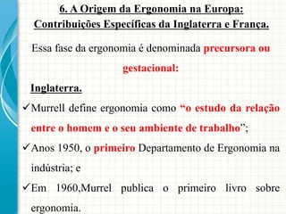 6. A Origem da Ergonomia na Europa:
Contribuições Específicas da Inglaterra e França.
Essa fase da ergonomia é denominada precursora ou
gestacional:
Inglaterra.
Murrell define ergonomia como “o estudo da relação
entre o homem e o seu ambiente de trabalho”;
Anos 1950, o primeiro Departamento de Ergonomia na
indústria; e
Em 1960,Murrel publica o primeiro livro sobre
ergonomia.
 