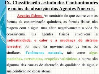 Agentes físicos: Ao contrário do que ocorre com as
formas de contaminação químicas, as formas físicas não
reagem com a água, mas afeta negativamente a vida do
ecossistema. Os agentes físicos envolvem a
radioatividade, o calor e a mudança do sistema
terrestre, por meio da movimentação de terras ou
similares. Fenômenos naturais, tais como algas
marinhas, terremotos, erupções vulcânicas e outros são
algumas das causas de alteração da qualidade da água e
sua condição no ecossistema.
IX. Classificação ,estudo dos Contaminantes
e meios de absorção dos Agentes Nocivos.
 