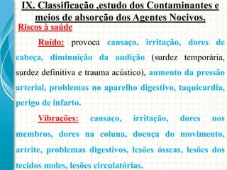 Riscos à saúde
Ruído: provoca cansaço, irritação, dores de
cabeça, diminuição da audição (surdez temporária,
surdez definitiva e trauma acústico), aumento da pressão
arterial, problemas no aparelho digestivo, taquicardia,
perigo de infarto.
Vibrações: cansaço, irritação, dores nos
membros, dores na coluna, doença do movimento,
artrite, problemas digestivos, lesões ósseas, lesões dos
tecidos moles, lesões circulatórias.
IX. Classificação ,estudo dos Contaminantes e
meios de absorção dos Agentes Nocivos.
 
