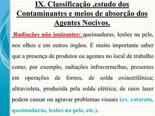 Radiações não ionizantes: queimaduras, lesões na pele,
nos olhos e em outros órgãos. É muito importante saber
que a presença de produtos ou agentes no local de trabalho
como, por exemplo, radiações infravermelhas, presentes
em operações de fornos, de solda oxiacetilênica;
ultravioleta, produzida pela solda elétrica; de raios laser
podem causar ou agravar problemas visuais (ex. catarata,
queimaduras, lesões na pele, etc.).
IX. Classificação ,estudo dos
Contaminantes e meios de absorção dos
Agentes Nocivos.
 
