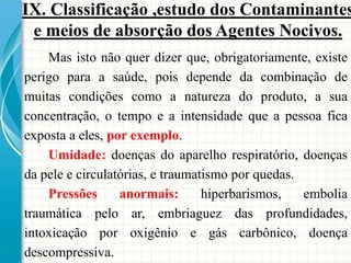 Mas isto não quer dizer que, obrigatoriamente, existe
perigo para a saúde, pois depende da combinação de
muitas condições como a natureza do produto, a sua
concentração, o tempo e a intensidade que a pessoa fica
exposta a eles, por exemplo.
Umidade: doenças do aparelho respiratório, doenças
da pele e circulatórias, e traumatismo por quedas.
Pressões anormais: hiperbarismos, embolia
traumática pelo ar, embriaguez das profundidades,
intoxicação por oxigênio e gás carbônico, doença
descompressiva.
IX. Classificação ,estudo dos Contaminantes
e meios de absorção dos Agentes Nocivos.
 