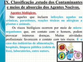 Agentes biológicos.
São aqueles que incluem infecções agudas ou
crônicas, parasitoses, reações tóxicas ou alérgicas a
plantas e animais.
Os riscos biológicos ocorrem por meio de micro-
organismos que, em contato com o homem, podem
provocar inúmeras doenças. Muitas atividades
profissionais favorecem o contato com tais riscos. É o
caso das indústrias de alimentação,
hospitais, limpeza pública (coleta de
lixo), laboratórios, entre outors.
IX. Classificação ,estudo dos Contaminantes
e meios de absorção dos Agentes Nocivos.
 