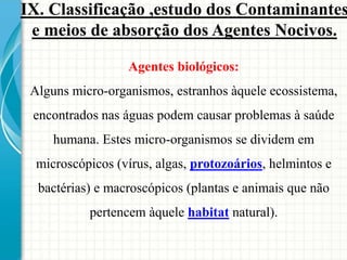 Agentes biológicos:
Alguns micro-organismos, estranhos àquele ecossistema,
encontrados nas águas podem causar problemas à saúde
humana. Estes micro-organismos se dividem em
microscópicos (vírus, algas, protozoários, helmintos e
bactérias) e macroscópicos (plantas e animais que não
pertencem àquele habitat natural).
IX. Classificação ,estudo dos Contaminantes
e meios de absorção dos Agentes Nocivos.
 