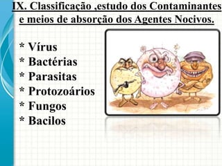 * Vírus
* Bactérias
* Parasitas
* Protozoários
* Fungos
* Bacilos
IX. Classificação ,estudo dos Contaminantes
e meios de absorção dos Agentes Nocivos.
 