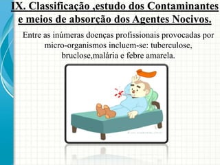Entre as inúmeras doenças profissionais provocadas por
micro-organismos incluem-se: tuberculose,
bruclose,malária e febre amarela.
IX. Classificação ,estudo dos Contaminantes
e meios de absorção dos Agentes Nocivos.
 