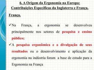 6. A Origem da Ergonomia na Europa:
Contribuições Específicas da Inglaterra e França.
França.
Na França, a ergonomia se desenvolveu
principalmente nos setores de pesquisa e ensino
público;
A pesquisa ergonômica e a divulgação de seus
resultados ou o desenvolvimento e aplicação da
ergonomia na indústria foram a base de estudo para a
Ergonomia na França
 