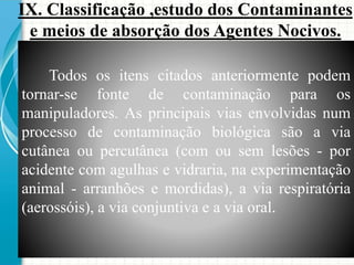 Todos os itens citados anteriormente podem
tornar-se fonte de contaminação para os
manipuladores. As principais vias envolvidas num
processo de contaminação biológica são a via
cutânea ou percutânea (com ou sem lesões - por
acidente com agulhas e vidraria, na experimentação
animal - arranhões e mordidas), a via respiratória
(aerossóis), a via conjuntiva e a via oral.
IX. Classificação ,estudo dos Contaminantes
e meios de absorção dos Agentes Nocivos.
 