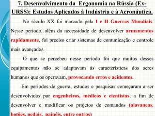 7. Desenvolvimento da Ergonomia na Rússia (Ex-
URSS): Estudos Aplicados à Indústria e à Aeronáutica.
No século XX foi marcado pela I e II Guerras Mundiais.
Nesse período, além da necessidade de desenvolver armamentos
rapidamente, foi preciso criar sistemas de comunicação e controle
mais avançados.
O que se percebeu nesse período foi que muitos desses
equipamentos não se adaptavam às características dos seres
humanos que os operavam, provocando erros e acidentes.
Em períodos de guerra, estudos e pesquisas começaram a ser
desenvolvidos por engenheiros, médicos e cientistas, a fim de
desenvolver e modificar os projetos de comandos (alavancas,
botões, pedais, painéis, entre outros)
 