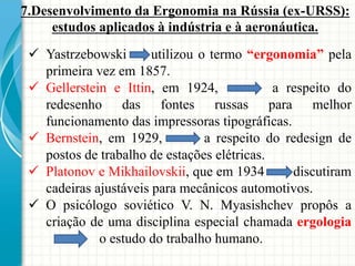 7.Desenvolvimento da Ergonomia na Rússia (ex-URSS):
estudos aplicados à indústria e à aeronáutica.
 Yastrzebowski utilizou o termo “ergonomia” pela
primeira vez em 1857.
 Gellerstein e Ittin, em 1924, a respeito do
redesenho das fontes russas para melhor
funcionamento das impressoras tipográficas.
 Bernstein, em 1929, a respeito do redesign de
postos de trabalho de estações elétricas.
 Platonov e Mikhailovskii, que em 1934 discutiram
cadeiras ajustáveis para mecânicos automotivos.
 O psicólogo soviético V. N. Myasishchev propôs a
criação de uma disciplina especial chamada ergologia
o estudo do trabalho humano.
 