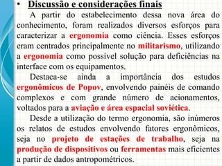 • Discussão e considerações finais
A partir do estabelecimento dessa nova área do
conhecimento, foram realizados diversos esforços para
caracterizar a ergonomia como ciência. Esses esforços
eram centrados principalmente no militarismo, utilizando
a ergonomia como possível solução para deficiências na
interface com os equipamentos.
Destaca-se ainda a importância dos estudos
ergonômicos de Popov, envolvendo painéis de comando
complexos e com grande número de acionamentos,
voltados para a aviação e área espacial soviética.
Desde a utilização do termo ergonomia, são inúmeros
os relatos de estudos envolvendo fatores ergonômicos,
seja no projeto de estações de trabalho, seja na
produção de dispositivos ou ferramentas mais eficientes
a partir de dados antropométricos.
 