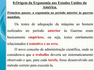 8.Origem da Ergonomia nos Estados Unidos da
América.
Primeiros passos: a ergonomia no período anterior às guerras
mundiais.
Os testes de adequação da máquina ao homem
realizados no período anterior às Guerras eram
basicamente empíricos, ou seja, testes estritamente
relacionados à tentativa e ao erro.
O novo conceito de administração científica, onde se
considerava que o trabalho deveria ser sistematicamente
observado e que, para cada tarefa, fosse desenvolvido um
método correto para executá-la.
 