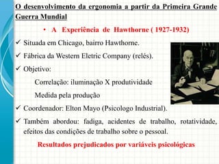 O desenvolvimento da ergonomia a partir da Primeira Grande
Guerra Mundial
• A Experiência de Hawthorne ( 1927-1932)
 Situada em Chicago, bairro Hawthorne.
 Fábrica da Western Eletric Company (relés).
 Objetivo:
Correlação: iluminação X produtividade
Medida pela produção
 Coordenador: Elton Mayo (Psicologo Industrial).
 Também abordou: fadiga, acidentes de trabalho, rotatividade,
efeitos das condições de trabalho sobre o pessoal.
Resultados prejudicados por variáveis psicológicas
 