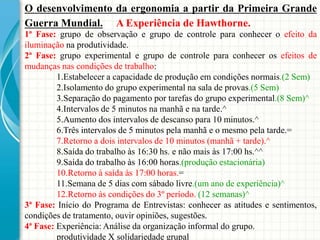 O desenvolvimento da ergonomia a partir da Primeira Grande
Guerra Mundial. A Experiência de Hawthorne.
1ª Fase: grupo de observação e grupo de controle para conhecer o efeito da
iluminação na produtividade.
2ª Fase: grupo experimental e grupo de controle para conhecer os efeitos de
mudanças nas condições de trabalho:
1.Estabelecer a capacidade de produção em condições normais.(2 Sem)
2.Isolamento do grupo experimental na sala de provas.(5 Sem)
3.Separação do pagamento por tarefas do grupo experimental.(8 Sem)^
4.Intervalos de 5 minutos na manhã e na tarde.^
5.Aumento dos intervalos de descanso para 10 minutos.^
6.Três intervalos de 5 minutos pela manhã e o mesmo pela tarde.=
7.Retorno a dois intervalos de 10 minutos (manhã + tarde).^
8.Saída do trabalho às 16:30 hs. e não mais às 17:00 hs.^^
9.Saída do trabalho às 16:00 horas.(produção estacionária)
10.Retorno à saída às 17:00 horas.=
11.Semana de 5 dias com sábado livre.(um ano de experiência)^
12.Retorno às condições do 3º período. (12 semanas)^
3ª Fase: Início do Programa de Entrevistas: conhecer as atitudes e sentimentos,
condições de tratamento, ouvir opiniões, sugestões.
4ª Fase: Experiência: Análise da organização informal do grupo.
produtividade X solidariedade grupal
 