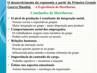 Conclusões de Hawthorne.
O desenvolvimento da ergonomia a partir da Primeira Grande
Guerra Mundial. A Experiência de Hawthorne.
 O nível de produção é resultante da integração social.
Normas sociais e expectativas grupais
Maior integração ao grupo = maior disposição para produzir
 Comportamento social dos empregados.
Os trabalhadores reagem como membros do grupo
Podem sofrer punições sociais ou morais.
 Relações humanas.
Estudo da interação social
Pessoas querem ajustar-se ao grupo
Influenciada pelas atitudes e normas informais do grupo
 Importância do conteúdo do cargo.
Trabalho repetitivo = monótono e maçante
 Ênfase nos aspectos emocionais
Autores humanistas = sociólogos da organização
 