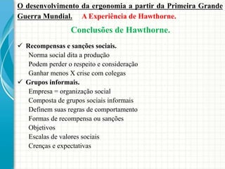  Recompensas e sanções sociais.
Norma social dita a produção
Podem perder o respeito e consideração
Ganhar menos X crise com colegas
 Grupos informais.
Empresa = organização social
Composta de grupos sociais informais
Definem suas regras de comportamento
Formas de recompensa ou sanções
Objetivos
Escalas de valores sociais
Crenças e expectativas
O desenvolvimento da ergonomia a partir da Primeira Grande
Guerra Mundial. A Experiência de Hawthorne.
Conclusões de Hawthorne.
 