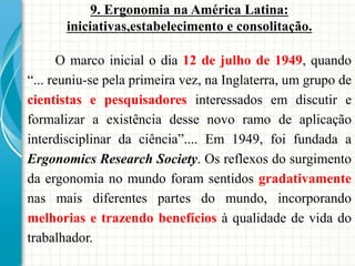 9. Ergonomia na América Latina:
iniciativas,estabelecimento e consolitação.
O marco inicial o dia 12 de julho de 1949, quando
“... reuniu-se pela primeira vez, na Inglaterra, um grupo de
cientistas e pesquisadores interessados em discutir e
formalizar a existência desse novo ramo de aplicação
interdisciplinar da ciência”.... Em 1949, foi fundada a
Ergonomics Research Society. Os reflexos do surgimento
da ergonomia no mundo foram sentidos gradativamente
nas mais diferentes partes do mundo, incorporando
melhorias e trazendo benefícios à qualidade de vida do
trabalhador.
 