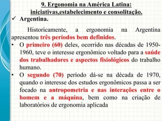  Argentina.
9. Ergonomia na América Latina:
iniciativas,estabelecimento e consolitação.
Historicamente, a ergonomia na Argentina
apresentou três períodos bem definidos.
• O primeiro (60) deles, ocorrido nas décadas de 1950-
1960, teve o interesse ergonômico voltado para a saúde
dos trabalhadores e aspectos fisiológicos do trabalho
humano.
• O segundo (70) período dá-se na década de 1970,
quando o interesse dos estudos ergonômicos passa a ser
focado na antropometria e nas interações entre o
homem e a máquina, bem como na criação de
laboratórios de ergonomia aplicada
 