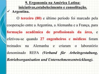 9. Ergonomia na América Latina:
iniciativas,estabelecimento e consolitação.
 Argentina.
O terceiro (80) e último período foi marcado pela
cooperação entre a Argentina, a Alemanha e a França, para
formação acadêmica de profissionais da área, e
efetivou-se quando 27 engenheiros e médicos foram
treinados na Alemanha e criaram o laboratório
denominado REFA (Verband für Arbeitsgestaltung,
Betriebsorganisation und Unternehmensentwicklung).
 