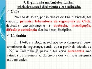  Chile
9. Ergonomia na América Latina:
iniciativas,estabelecimento e consolitação.
No ano de 1972, por iniciativa de Ennio Vivaldi, foi
criado o primeiro laboratório de ergonomia do Chile,
dedicado exclusivamente à docência, investigação,
difusão e assistência técnica dessa disciplina.
 Colômbia
Em 1969, em Bogotá, realizou-se o congresso ibero-
americano de segurança, sendo que a partir da década de
1970 a Colômbia já passa a ter certa autonomia nos
estudos de ergonomia, desenvolvidos em suas próprias
universidades
 