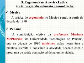 9. Ergonomia na América Latina:
iniciativas,estabelecimento e consolitação.
 México
A prática de ergonomia no México surgiu a partir da
década de 1990
 Panamá
A contribuição efetiva da professora Mariana
McPherson, da Universidade Tecnológica do Panamá,
que na década de 1980 ministrou aulas nessa área e
manteve estreita e constante a atividade docente com o
programa de saúde ocupacional dessa universidade.
 
